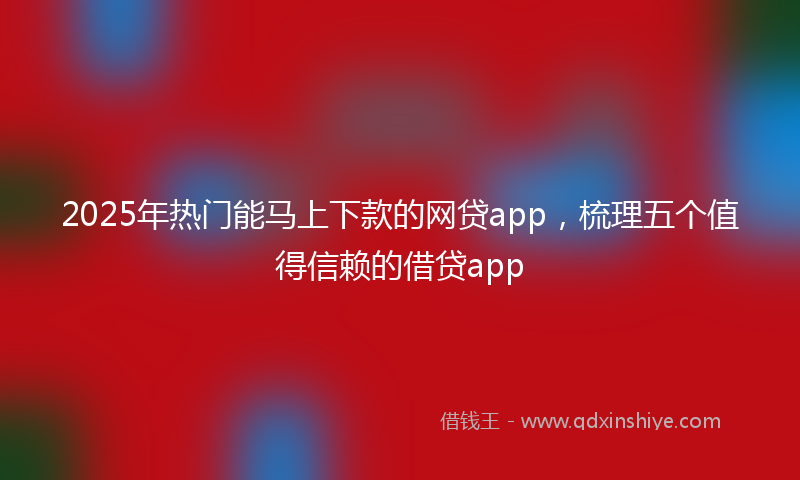 2025年热门能马上下款的网贷app，梳理五个值得信赖的借贷app