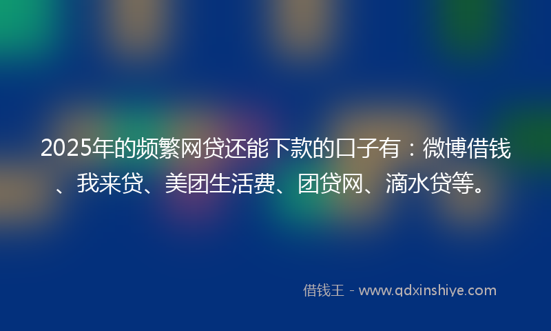 2025年的频繁网贷还能下款的口子有：微博借钱、我来贷、美团生活费、团贷网、滴水贷等。