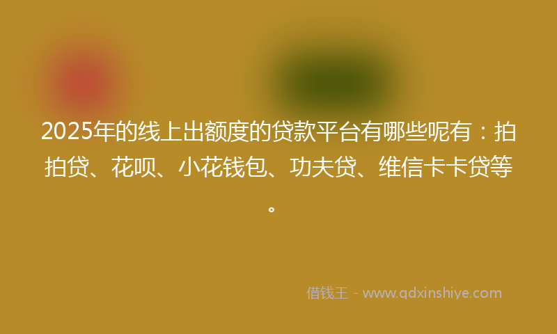 2025年的线上出额度的贷款平台有哪些呢有：拍拍贷、花呗、小花钱包、功夫贷、维信卡卡贷等。