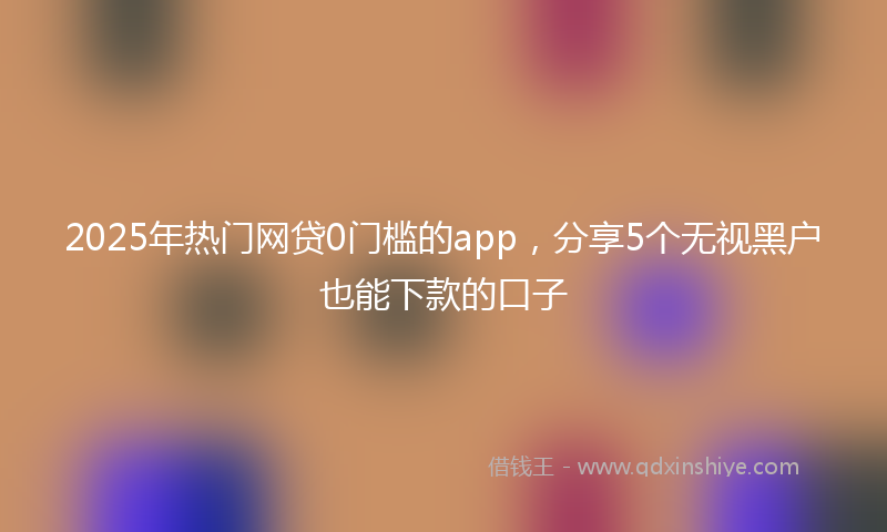 2025年热门网贷0门槛的app，分享5个无视黑户也能下款的口子