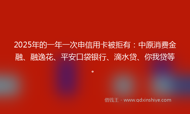 2025年的一年一次申信用卡被拒有：中原消费金融、融逸花、平安口袋银行、滴水贷、你我贷等。