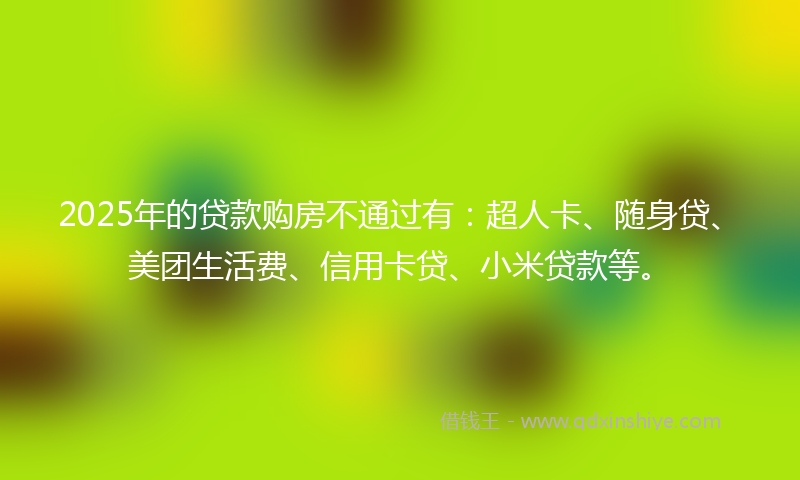 2025年的贷款购房不通过有：超人卡、随身贷、美团生活费、信用卡贷、小米贷款等。