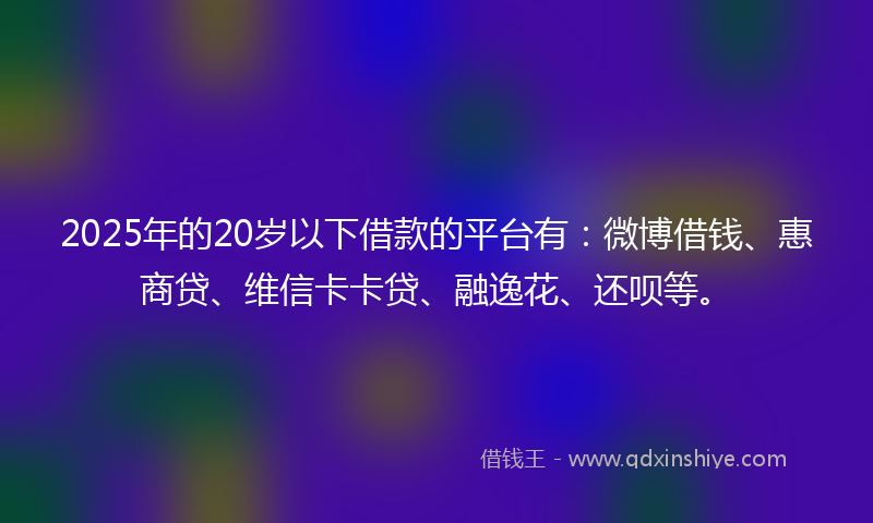 2025年的20岁以下借款的平台有：微博借钱、惠商贷、维信卡卡贷、融逸花、还呗等。