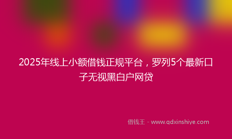 2025年线上小额借钱正规平台，罗列5个最新口子无视黑白户网贷