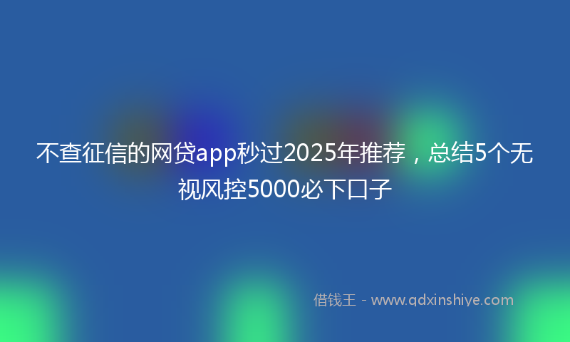 不查征信的网贷app秒过2025年推荐，总结5个无视风控5000必下口子
