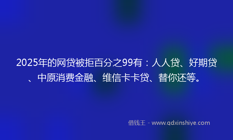 2025年的网贷被拒百分之99有：人人贷、好期贷、中原消费金融、维信卡卡贷、替你还等。
