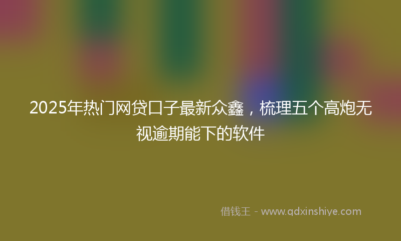 2025年热门网贷口子最新众鑫，梳理五个高炮无视逾期能下的软件