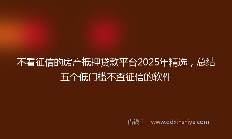 不看征信的房产抵押贷款平台2025年精选，总结五个低门槛不查征信的软件