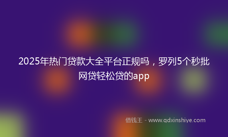 2025年热门贷款大全平台正规吗，罗列5个秒批网贷轻松贷的app
