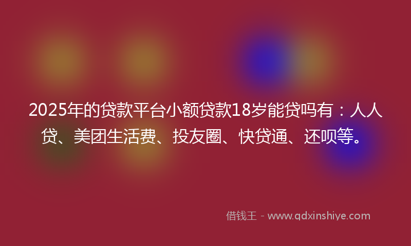 2025年的贷款平台小额贷款18岁能贷吗有：人人贷、美团生活费、投友圈、快贷通、还呗等。
