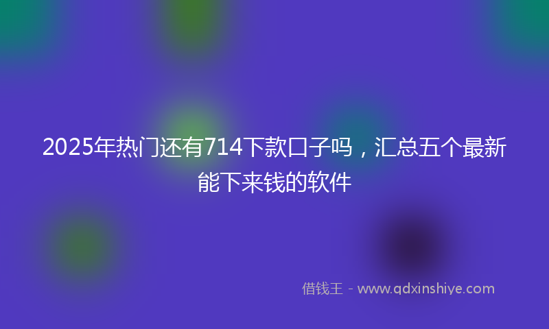 2025年热门还有714下款口子吗，汇总五个最新能下来钱的软件