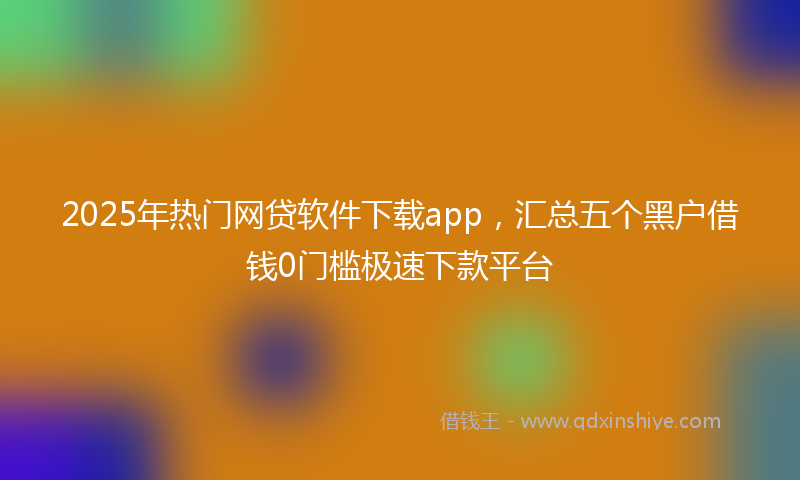 2025年热门网贷软件下载app，汇总五个黑户借钱0门槛极速下款平台