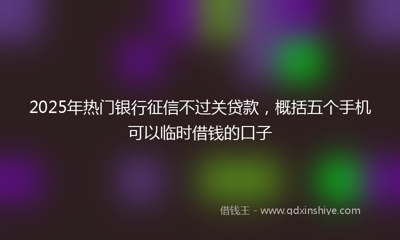 2025年热门银行征信不过关贷款，概括五个手机可以临时借钱的口子