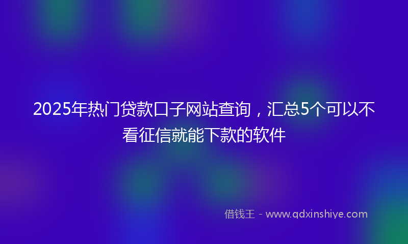 2025年热门贷款口子网站查询，汇总5个可以不看征信就能下款的软件