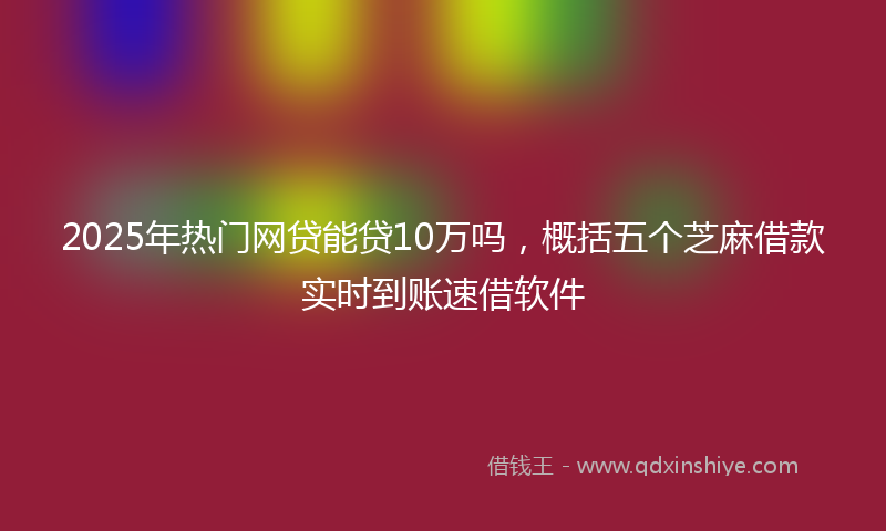 2025年热门网贷能贷10万吗，概括五个芝麻借款实时到账速借软件