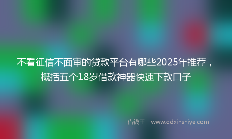 不看征信不面审的贷款平台有哪些2025年推荐，概括五个18岁借款神器快速下款口子