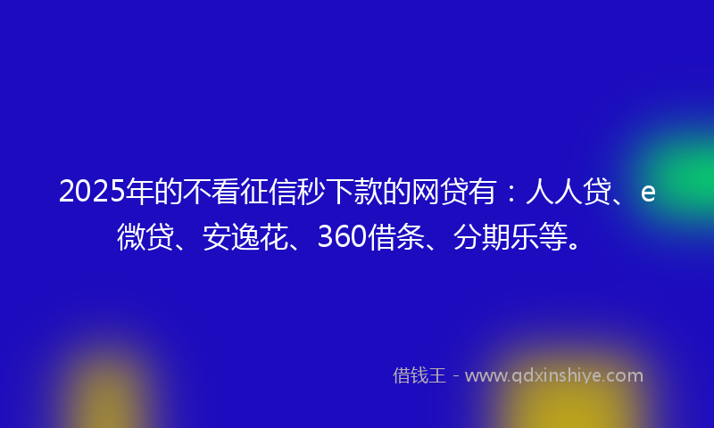 2025年的不看征信秒下款的网贷有：人人贷、e微贷、安逸花、360借条、分期乐等。