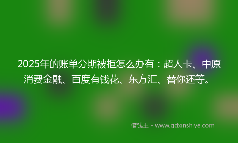 2025年的账单分期被拒怎么办有：超人卡、中原消费金融、百度有钱花、东方汇、替你还等。