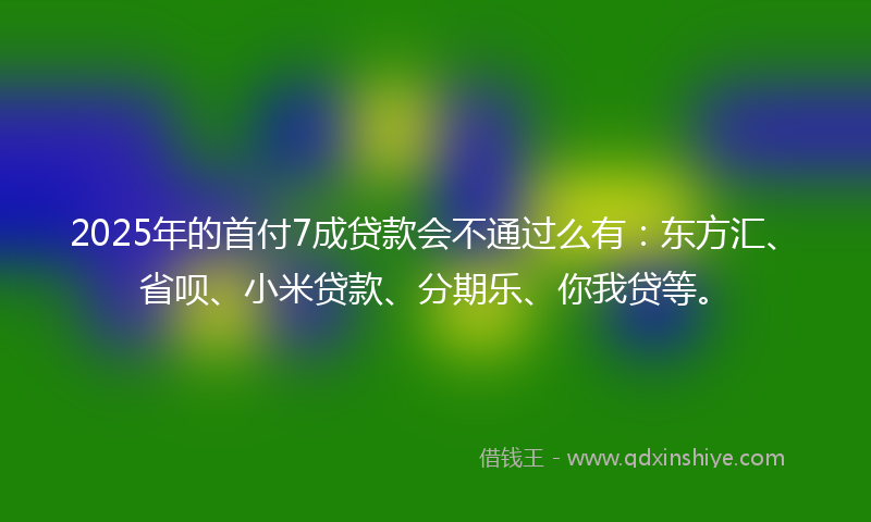 2025年的首付7成贷款会不通过么有：东方汇、省呗、小米贷款、分期乐、你我贷等。