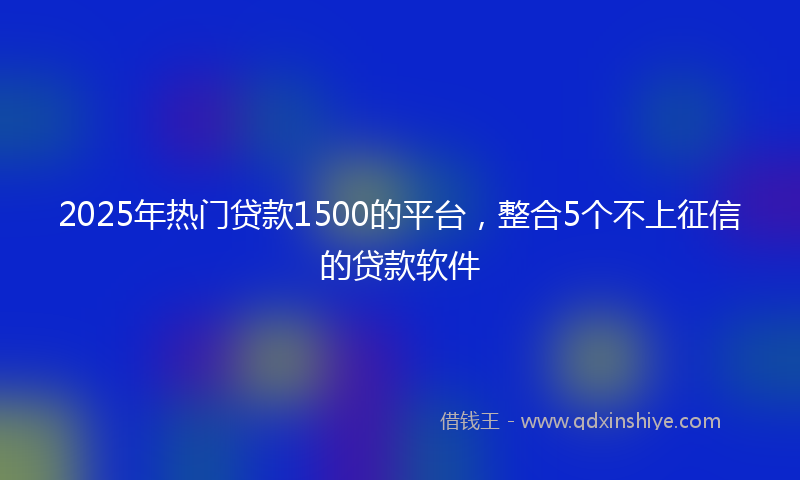 2025年热门贷款1500的平台，整合5个不上征信的贷款软件