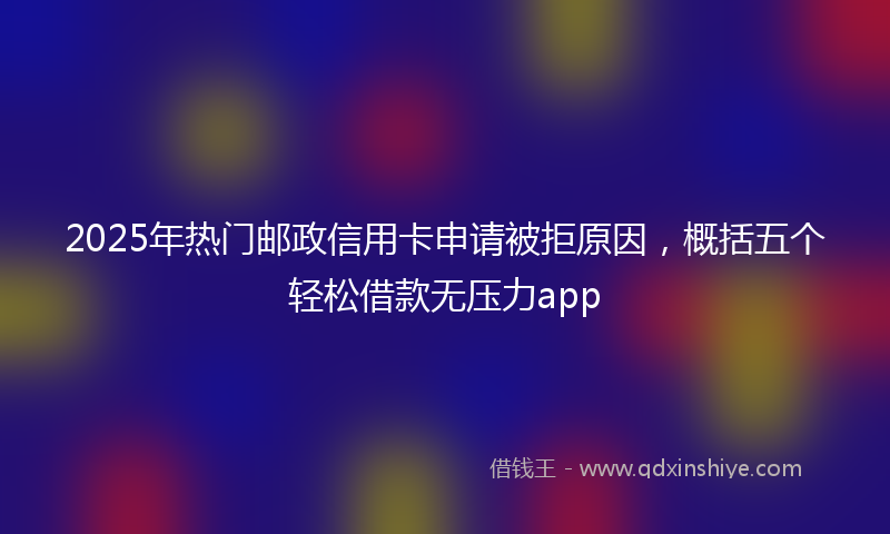 2025年热门邮政信用卡申请被拒原因，概括五个轻松借款无压力app