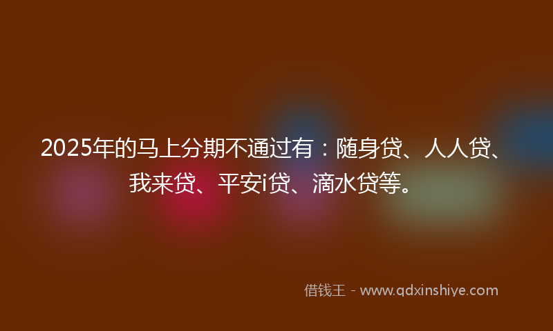 2025年的马上分期不通过有：随身贷、人人贷、我来贷、平安i贷、滴水贷等。