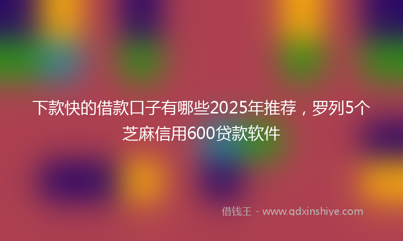 下款快的借款口子有哪些2025年推荐，罗列5个芝麻信用600贷款软件