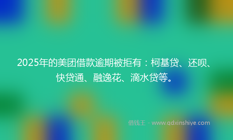 2025年的美团借款逾期被拒有：柯基贷、还呗、快贷通、融逸花、滴水贷等。