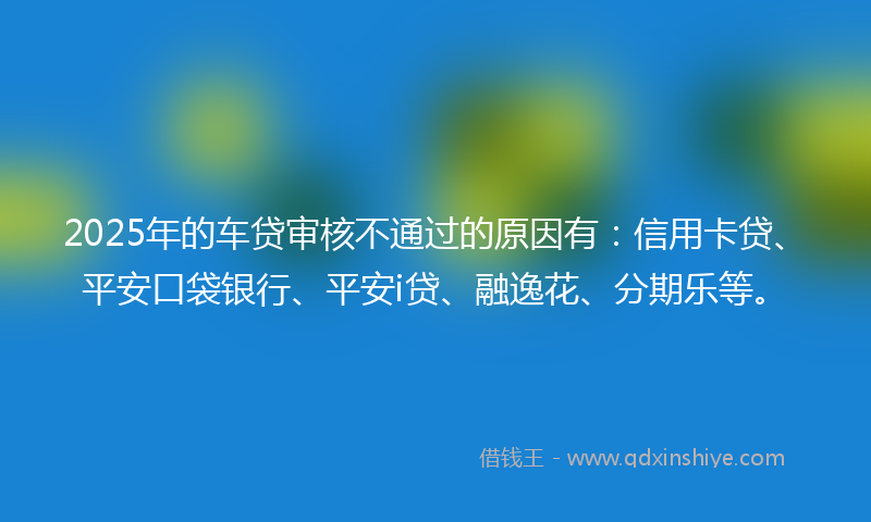 2025年的车贷审核不通过的原因有：信用卡贷、平安口袋银行、平安i贷、融逸花、分期乐等。