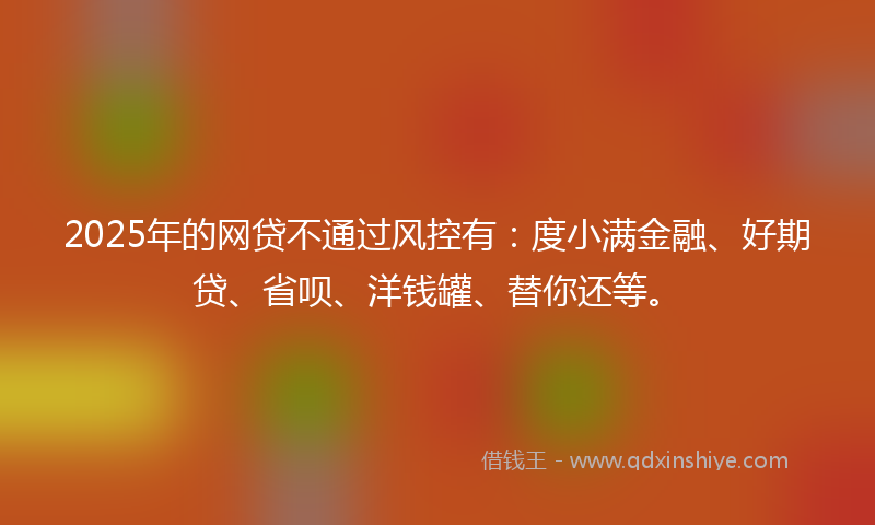 2025年的网贷不通过风控有：度小满金融、好期贷、省呗、洋钱罐、替你还等。