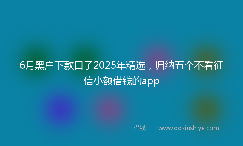 6月黑户下款口子2025年精选，归纳五个不看征信小额借钱的app