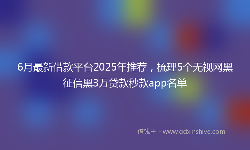 6月最新借款平台2025年推荐，梳理5个无视网黑征信黑3万贷款秒款app名单