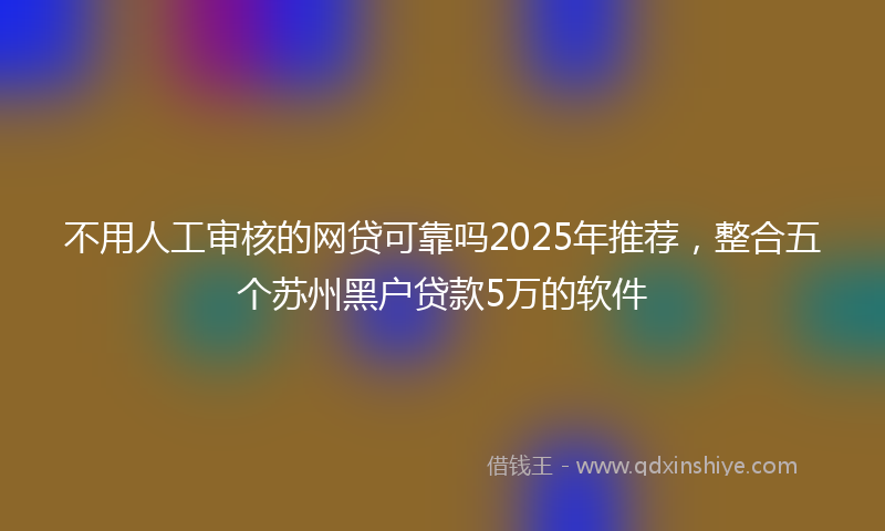 不用人工审核的网贷可靠吗2025年推荐，整合五个苏州黑户贷款5万的软件
