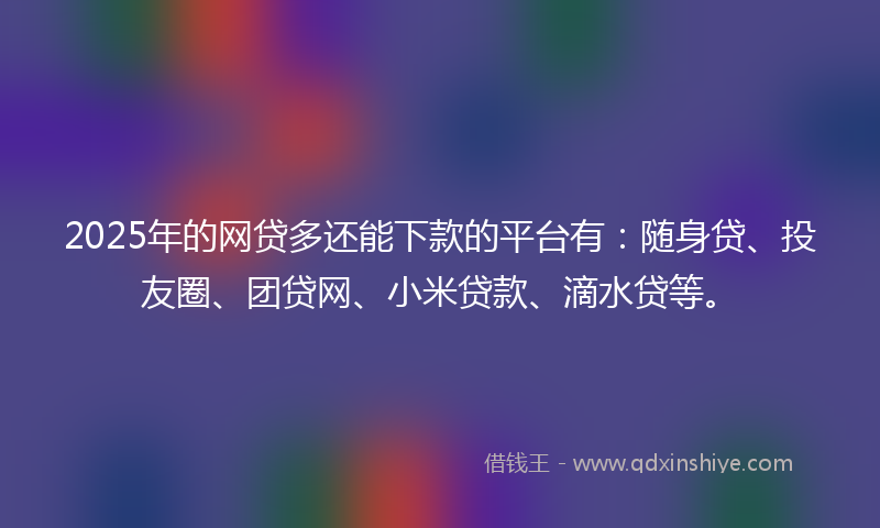 2025年的网贷多还能下款的平台有：随身贷、投友圈、团贷网、小米贷款、滴水贷等。