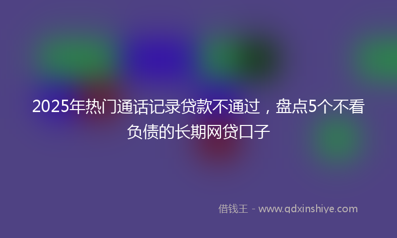 2025年热门通话记录贷款不通过，盘点5个不看负债的长期网贷口子