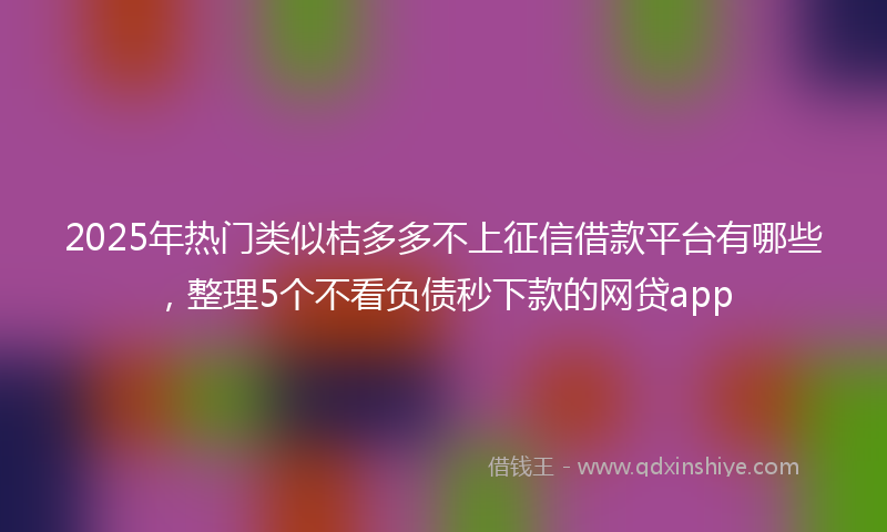 2025年热门类似桔多多不上征信借款平台有哪些，整理5个不看负债秒下款的网贷app