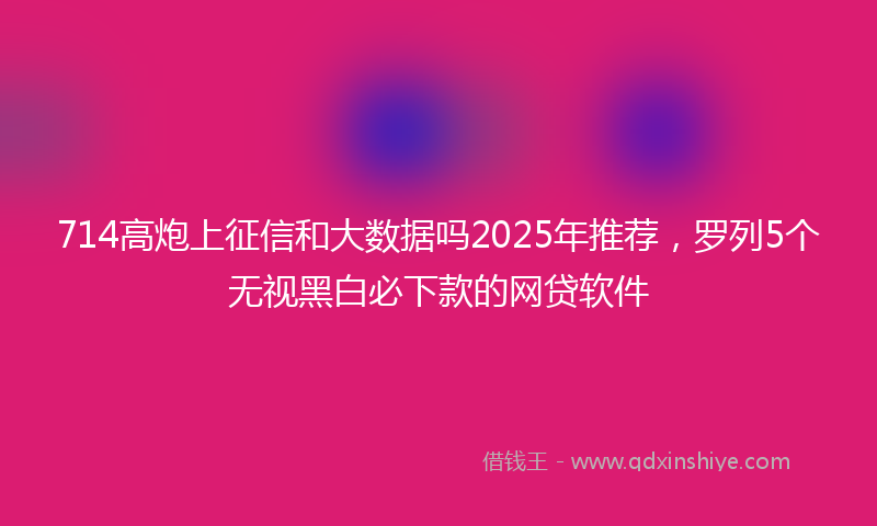 714高炮上征信和大数据吗2025年推荐，罗列5个无视黑白必下款的网贷软件