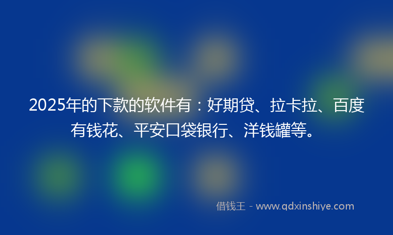 2025年的下款的软件有：好期贷、拉卡拉、百度有钱花、平安口袋银行、洋钱罐等。