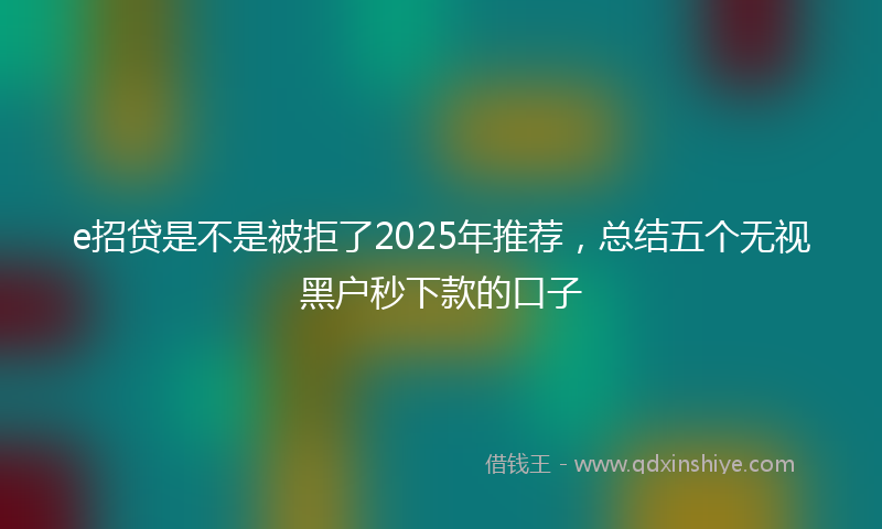 e招贷是不是被拒了2025年推荐,总结五个无视黑户秒下款的口子
