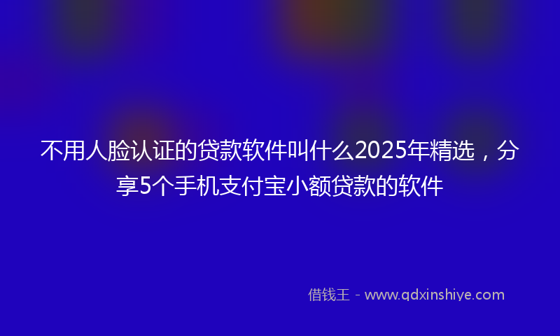 不用人脸认证的贷款软件叫什么2025年精选，分享5个手机支付宝小额贷款的软件