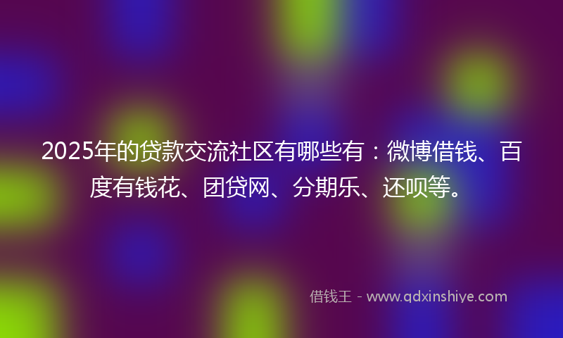 2025年的贷款交流社区有哪些有：微博借钱、百度有钱花、团贷网、分期乐、还呗等。