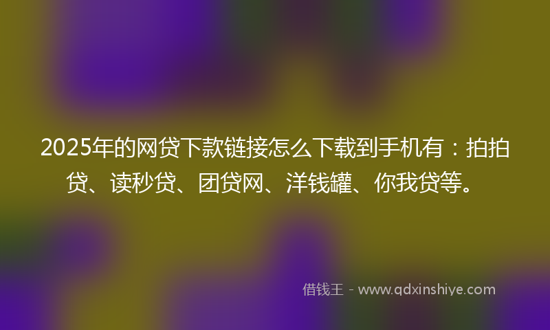 2025年的网贷下款链接怎么下载到手机有：拍拍贷、读秒贷、团贷网、洋钱罐、你我贷等。