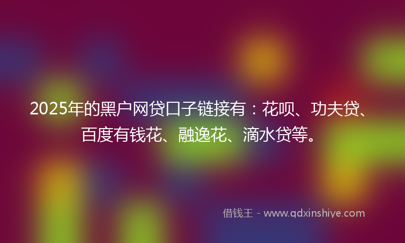 2025年的黑户网贷口子链接有：花呗、功夫贷、百度有钱花、融逸花、滴水贷等。