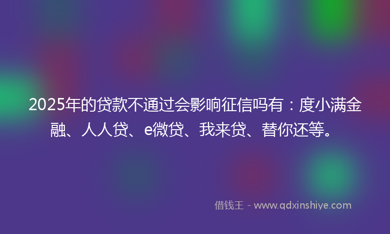 2025年的贷款不通过会影响征信吗有：度小满金融、人人贷、e微贷、我来贷、替你还等。