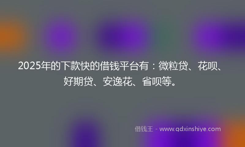 2025年的下款快的借钱平台有：微粒贷、花呗、好期贷、安逸花、省呗等。