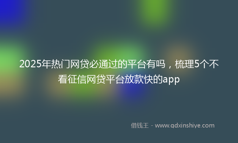 2025年热门网贷必通过的平台有吗，梳理5个不看征信网贷平台放款快的app