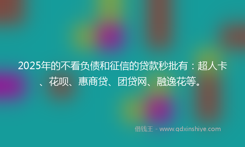 2025年的不看负债和征信的贷款秒批有：超人卡、花呗、惠商贷、团贷网、融逸花等。