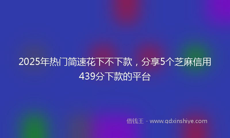 2025年热门简速花下不下款，分享5个芝麻信用439分下款的平台