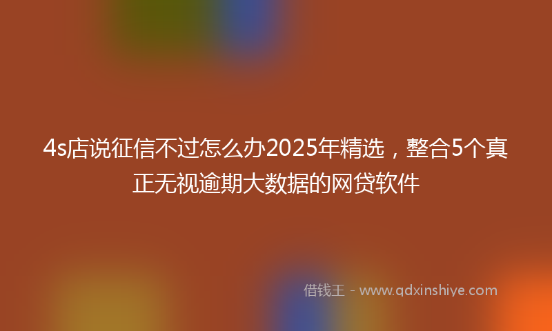 4s店说征信不过怎么办2025年精选，整合5个真正无视逾期大数据的网贷软件