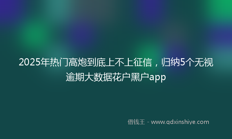 2025年热门高炮到底上不上征信，归纳5个无视逾期大数据花户黑户app